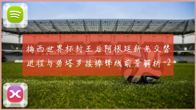 梅西世界杯封王后阿根廷新老交替进程与劳塔罗接棒锋线前景解析