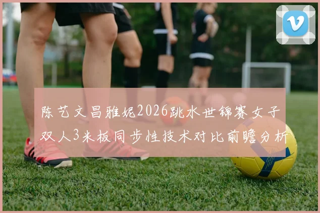 陈艺文昌雅妮2026跳水世锦赛女子双人3米板同步性技术对比前瞻分析