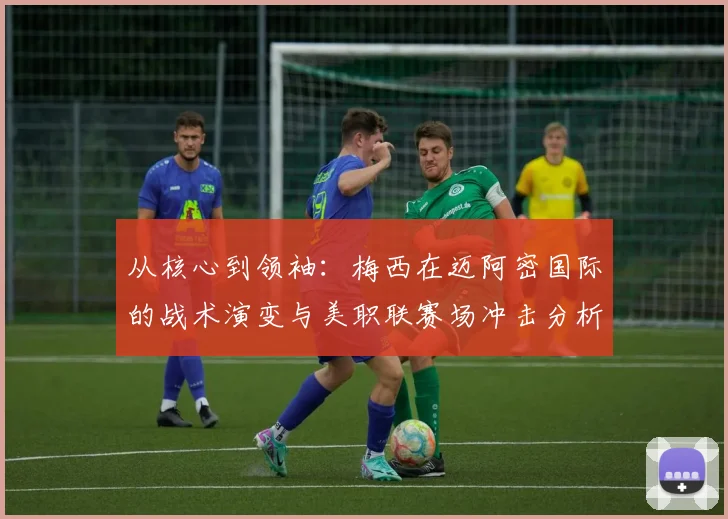 从核心到领袖：梅西在迈阿密国际的战术演变与美职联赛场冲击分析
