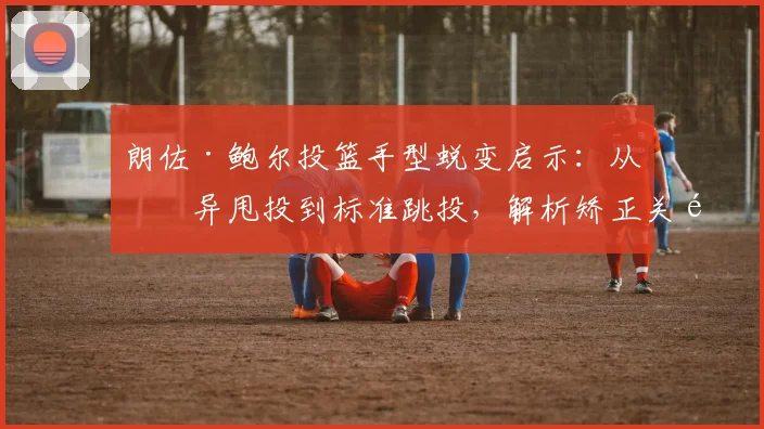 朗佐·鲍尔投篮手型蜕变启示：从怪异甩投到标准跳投，解析矫正关键与实操方法