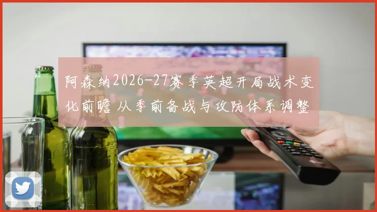 阿森纳2026-27赛季英超开局战术变化前瞻 从季前备战与攻防体系调整看
