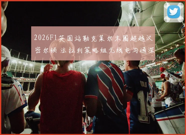 2026F1英国站勒克莱尔末圈超越汉密尔顿 法拉利策略组无线电沟通深度复盘