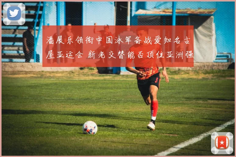 潘展乐领衔中国泳军备战爱知名古屋亚运会 新老交替能否顶住亚洲强敌冲击
