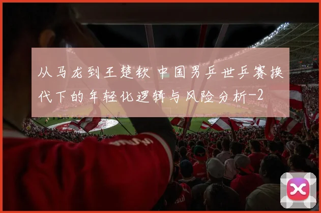 从马龙到王楚钦 中国男乒世乒赛换代下的年轻化逻辑与风险分析
