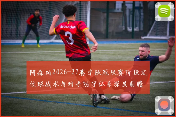 阿森纳2026-27赛季欧冠联赛阶段定位球战术与对手防守体系深度前瞻分析