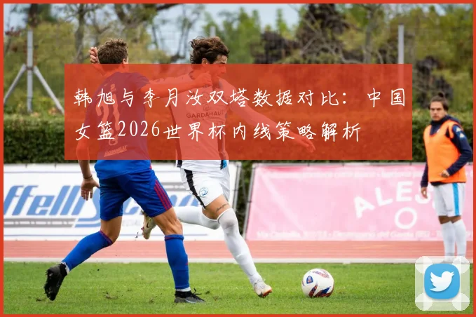 韩旭与李月汝双塔数据对比：中国女篮2026世界杯内线策略解析