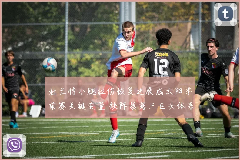 杜兰特小腿拉伤恢复进展成太阳季前赛关键变量 缺阵暴露三巨头体系运转难题与双核驱动效果审视