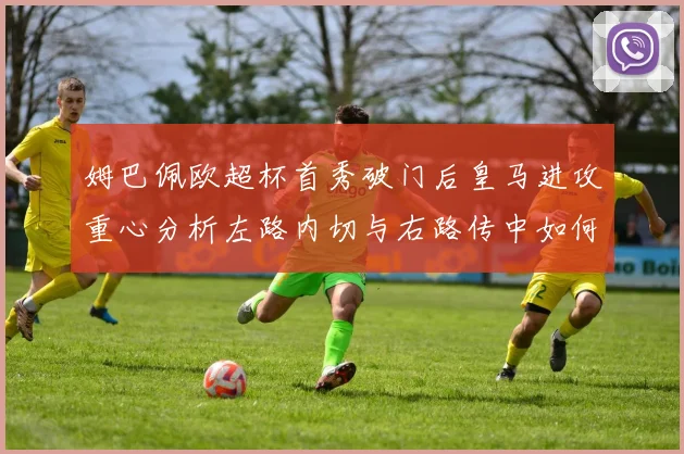 姆巴佩欧超杯首秀破门后皇马进攻重心分析左路内切与右路传中如何再平衡