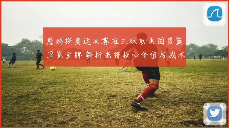 詹姆斯奥运决赛准三双助美国男篮卫冕金牌 解析老将核心价值与战术驱动
