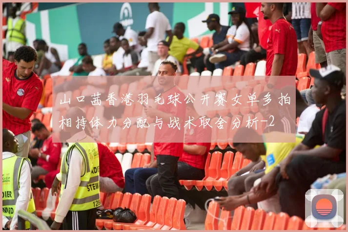山口茜香港羽毛球公开赛女单多拍相持体力分配与战术取舍分析