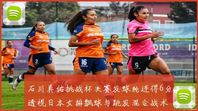 石川真佑挑战杯决赛发球轮连得6分透视日本女排飘球与跳发混合战术革新