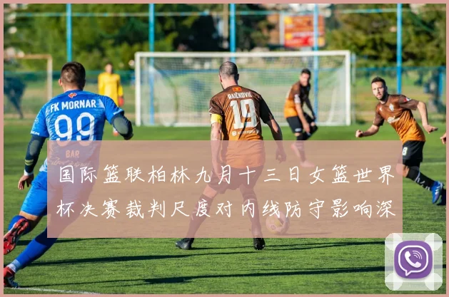 国际篮联柏林九月十三日女篮世界杯决赛裁判尺度对内线防守影响深度分析