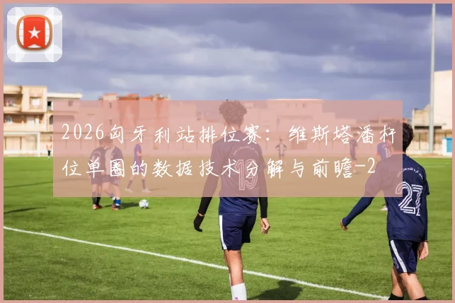 2026匈牙利站排位赛：维斯塔潘杆位单圈的数据技术分解与前瞻