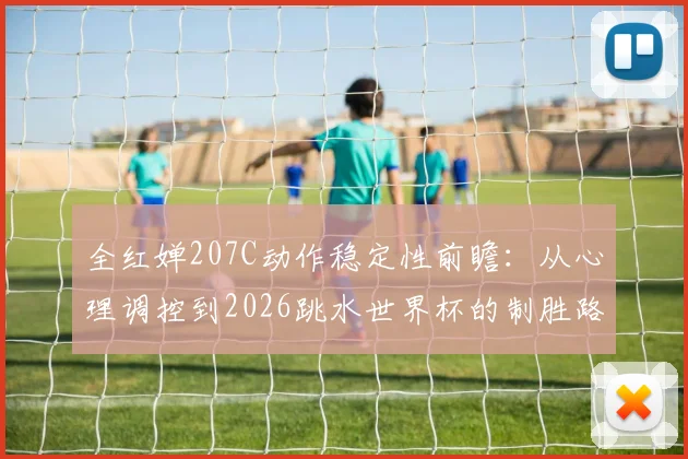 全红婵207C动作稳定性前瞻：从心理调控到2026跳水世界杯的制胜路径