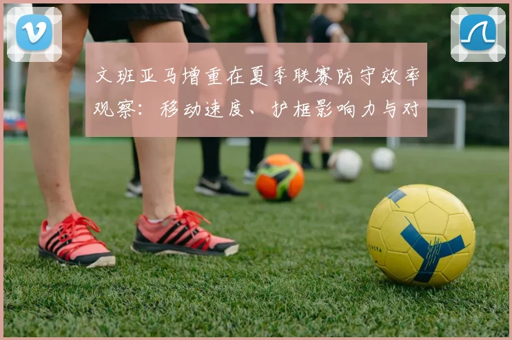 文班亚马增重在夏季联赛防守效率观察：移动速度、护框影响力与对抗能力的深度解析