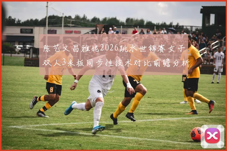 陈艺文昌雅妮2026跳水世锦赛女子双人3米板同步性技术对比前瞻分析