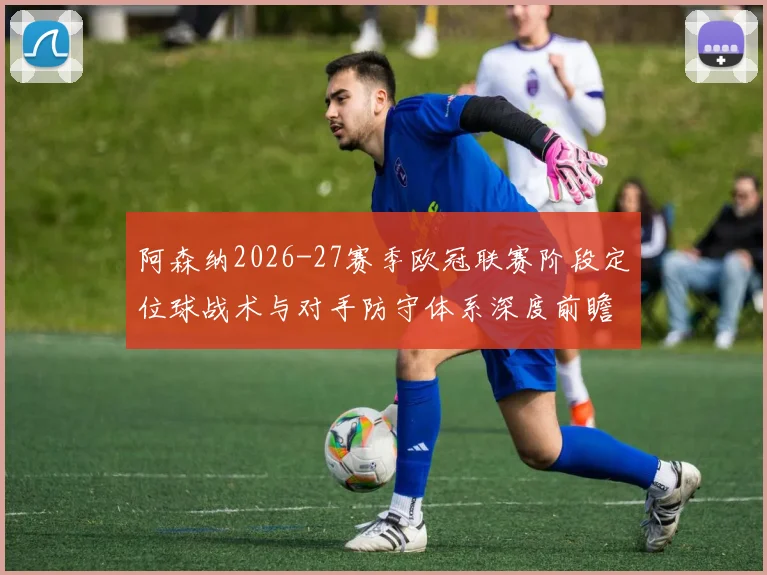 阿森纳2026-27赛季欧冠联赛阶段定位球战术与对手防守体系深度前瞻分析