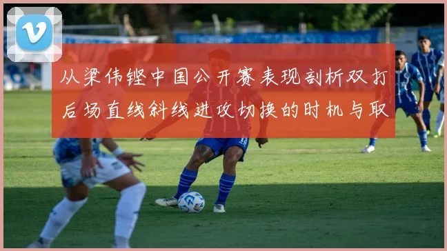 从梁伟铿中国公开赛表现剖析双打后场直线斜线进攻切换的时机与取舍