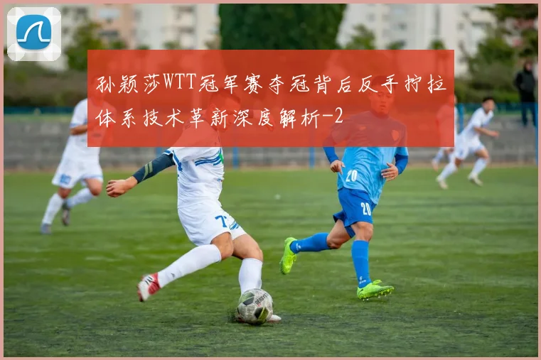 孙颖莎WTT冠军赛夺冠背后反手拧拉体系技术革新深度解析