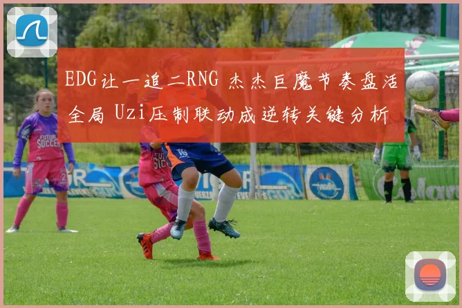 EDG让一追二RNG 杰杰巨魔节奏盘活全局 Uzi压制联动成逆转关键分析
