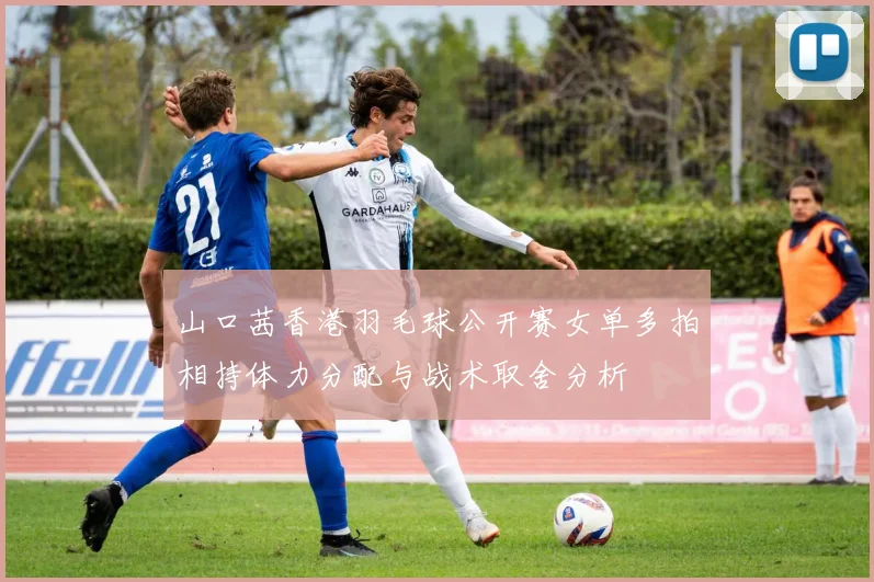 山口茜香港羽毛球公开赛女单多拍相持体力分配与战术取舍分析