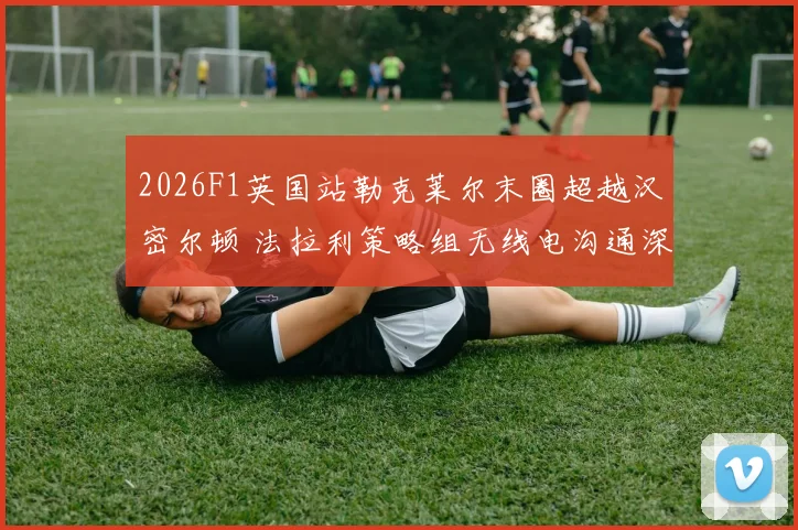 2026F1英国站勒克莱尔末圈超越汉密尔顿 法拉利策略组无线电沟通深度复盘