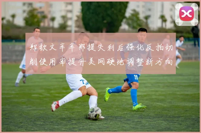 郑钦文辛辛那提失利后强化反拍切削使用率提升美网硬地调整新方向
