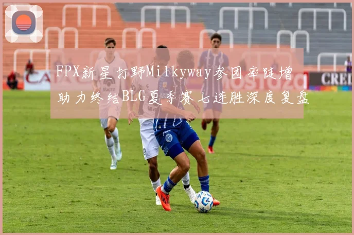 FPX新星打野Milkyway参团率陡增 助力终结BLG夏季赛七连胜深度复盘