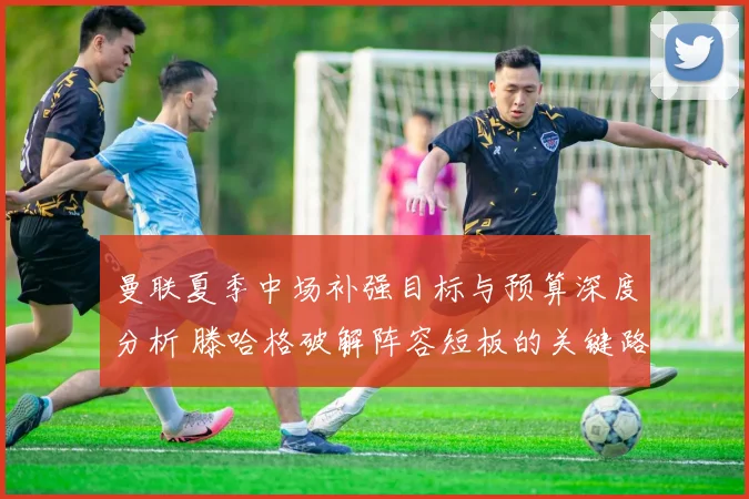 曼联夏季中场补强目标与预算深度分析 滕哈格破解阵容短板的关键路径