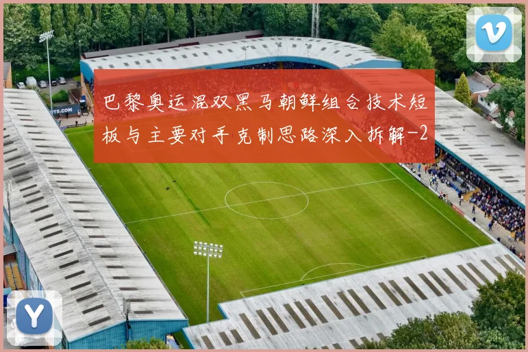巴黎奥运混双黑马朝鲜组合技术短板与主要对手克制思路深入拆解