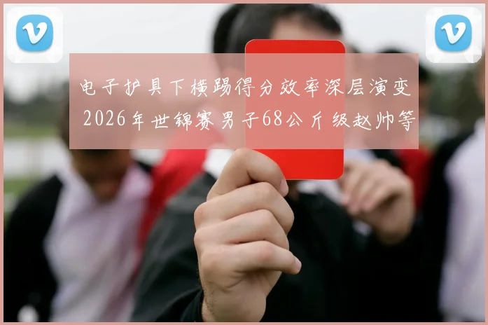 电子护具下横踢得分效率深层演变 2026年世锦赛男子68公斤级赵帅等名将的技战术挑战