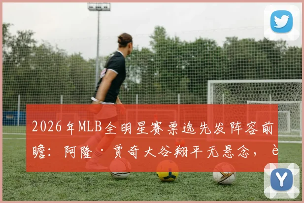 2026年MLB全明星赛票选先发阵容前瞻：阿隆·贾奇大谷翔平无悬念，费尔南多·塔蒂斯或成最大遗珠争议焦点