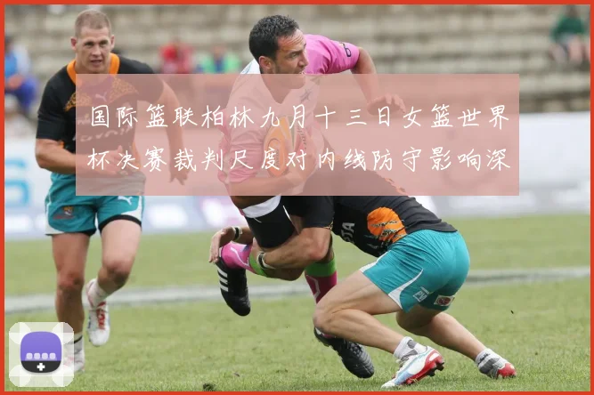 国际篮联柏林九月十三日女篮世界杯决赛裁判尺度对内线防守影响深度分析