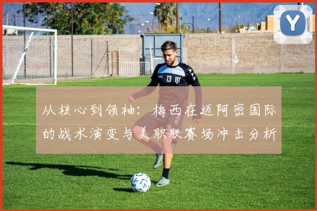 从核心到领袖：梅西在迈阿密国际的战术演变与美职联赛场冲击分析