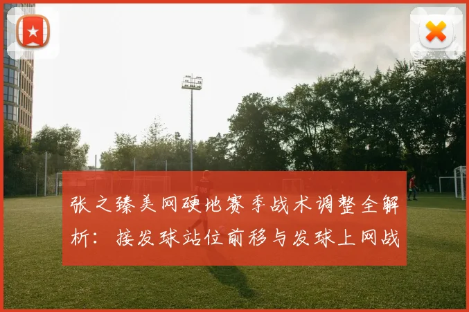 张之臻美网硬地赛季战术调整全解析:接发球站位前移与发球上网战术