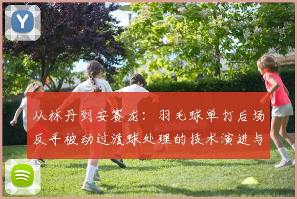 从林丹到安赛龙：羽毛球单打后场反手被动过渡球处理的技术演进与实战解析