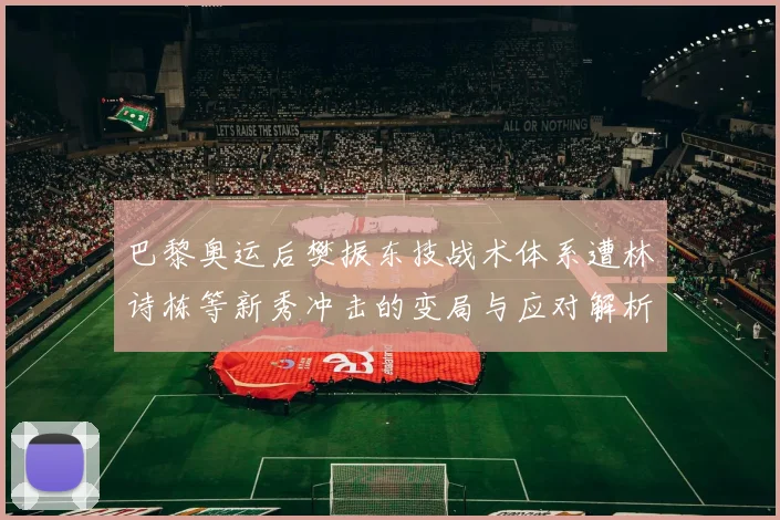 巴黎奥运后樊振东技战术体系遭林诗栋等新秀冲击的变局与应对解析