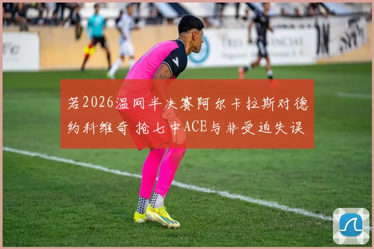 若2026温网半决赛阿尔卡拉斯对德约科维奇 抢七中ACE与非受迫失误如何改写战局