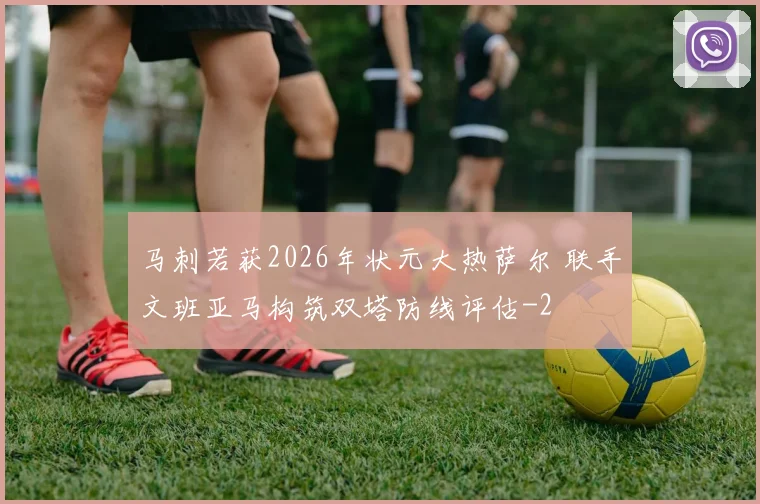马刺若获2026年状元大热萨尔 联手文班亚马构筑双塔防线评估