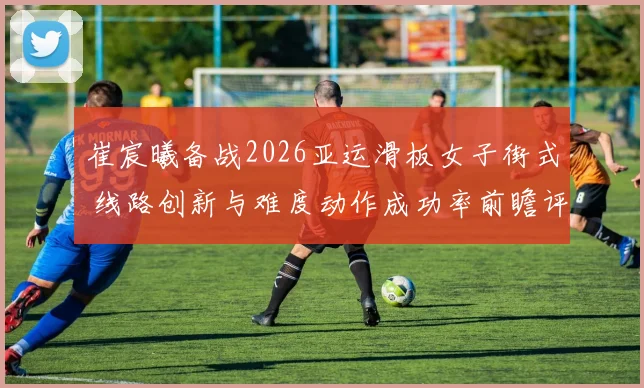 崔宸曦备战2026亚运滑板女子街式 线路创新与难度动作成功率前瞻评估