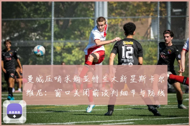 曼城压哨求购亚特兰大新星斯卡尔维尼：窗口关闭前谈判细节与防线未来布局