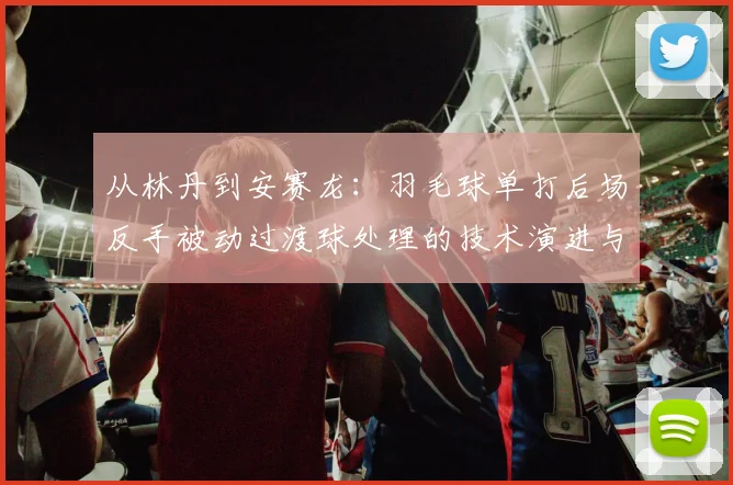 从林丹到安赛龙：羽毛球单打后场反手被动过渡球处理的技术演进与实战解析