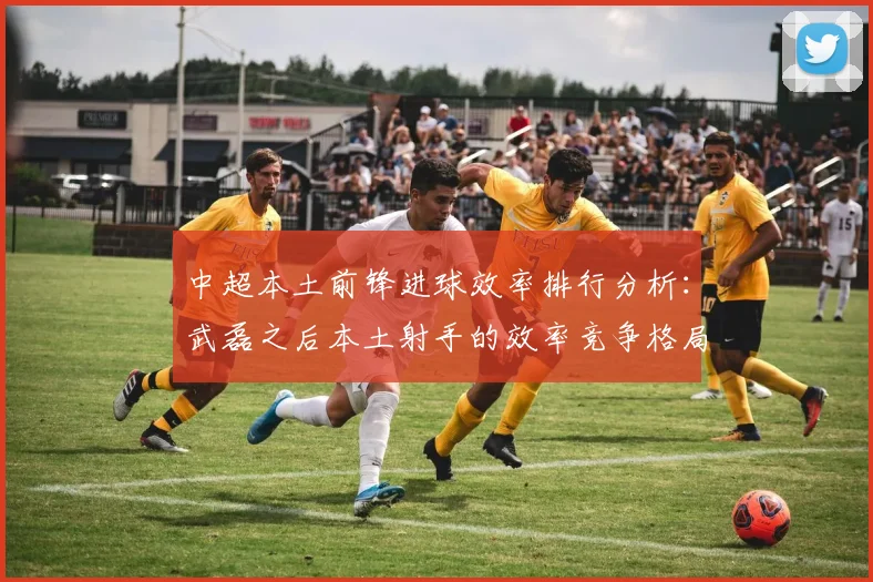中超本土前锋进球效率排行分析：武磊之后本土射手的效率竞争格局