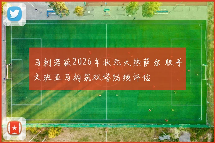 马刺若获2026年状元大热萨尔 联手文班亚马构筑双塔防线评估