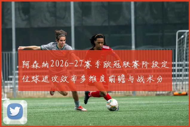 阿森纳2026-27赛季欧冠联赛阶段定位球进攻效率多维度前瞻与战术分析