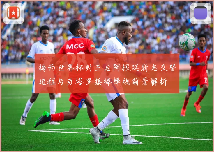梅西世界杯封王后阿根廷新老交替进程与劳塔罗接棒锋线前景解析