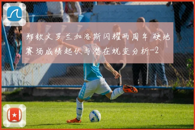 郑钦文罗兰加洛斯闪耀两周年 硬地赛场成绩起伏与潜在蜕变分析