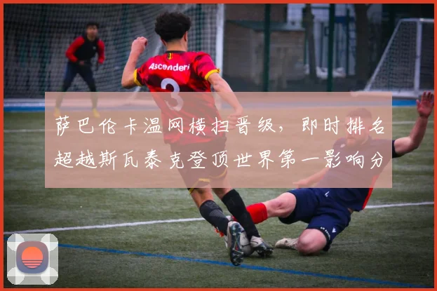 萨巴伦卡温网横扫晋级，即时排名超越斯瓦泰克登顶世界第一影响分析