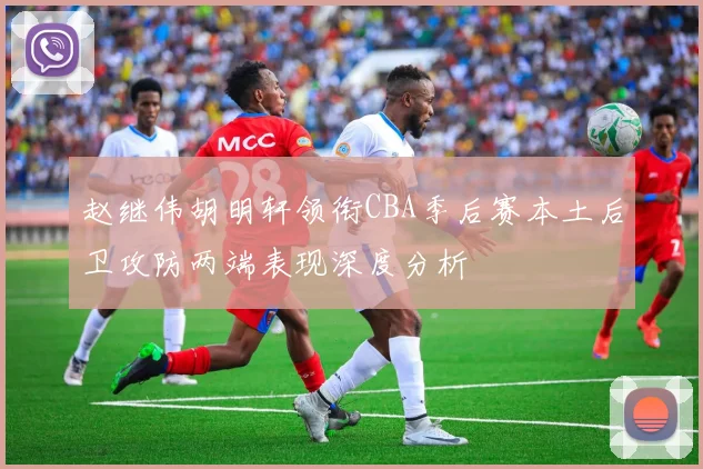赵继伟胡明轩领衔CBA季后赛本土后卫攻防两端表现深度分析