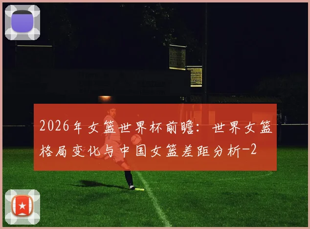 2026年女篮世界杯前瞻：世界女篮格局变化与中国女篮差距分析
